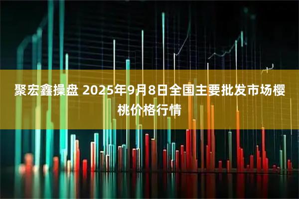 聚宏鑫操盘 2025年9月8日全国主要批发市场樱桃价格行情