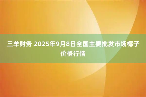 三羊财务 2025年9月8日全国主要批发市场椰子价格行情