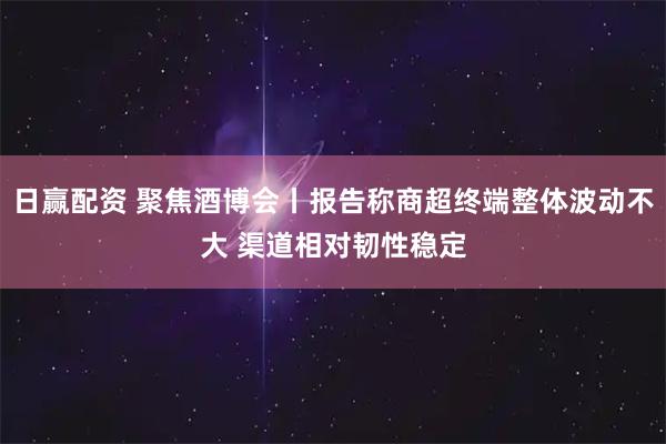 日赢配资 聚焦酒博会丨报告称商超终端整体波动不大 渠道相对韧性稳定