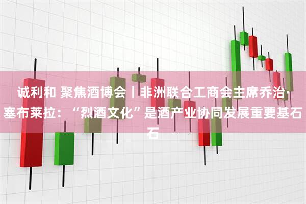 诚利和 聚焦酒博会丨非洲联合工商会主席乔治·塞布莱拉：“烈酒文化”是酒产业协同发展重要基石