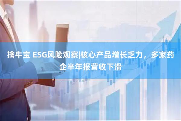 擒牛宝 ESG风险观察|核心产品增长乏力，多家药企半年报营收下滑