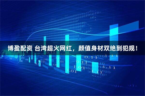 博盈配资 台湾超火网红,颜值身材双绝到犯规!