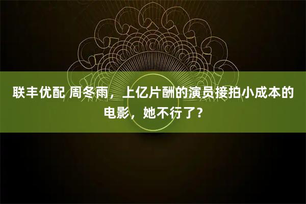 联丰优配 周冬雨,上亿片酬的演员接拍小成本的电影,她不行了?