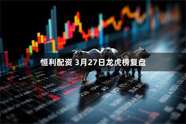 恒利配资 3月27日龙虎榜复盘