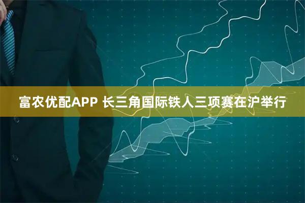 富农优配APP 长三角国际铁人三项赛在沪举行