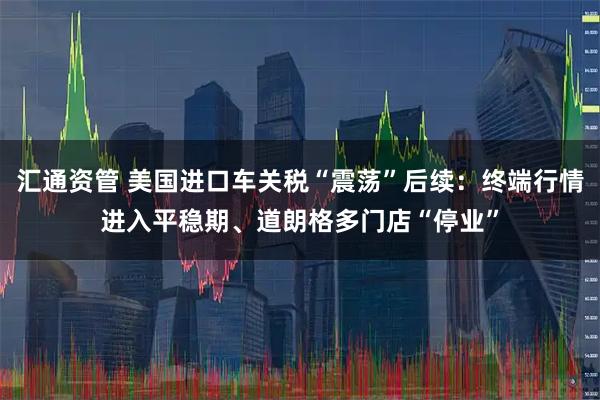 汇通资管 美国进口车关税“震荡”后续:终端行情进入平稳期、道朗格多门店“停业”