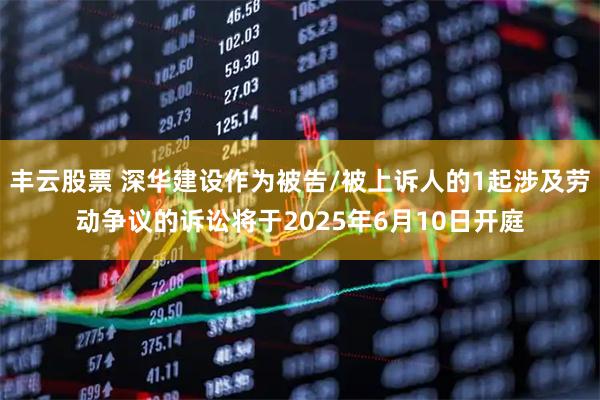 丰云股票 深华建设作为被告/被上诉人的1起涉及劳动争议的诉讼将于2025年6月10日开庭