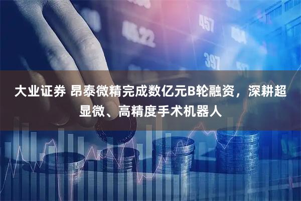 大业证券 昂泰微精完成数亿元B轮融资,深耕超显微、高精度手术机器人