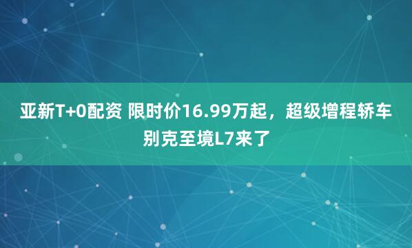 亚新T+0配资 限时价16.99万起,超级增程轿车别克至境L7来了