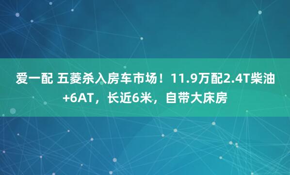 爱一配 五菱杀入房车市场!11.9万配2.4T柴油+6AT,长近6米,自带大床房