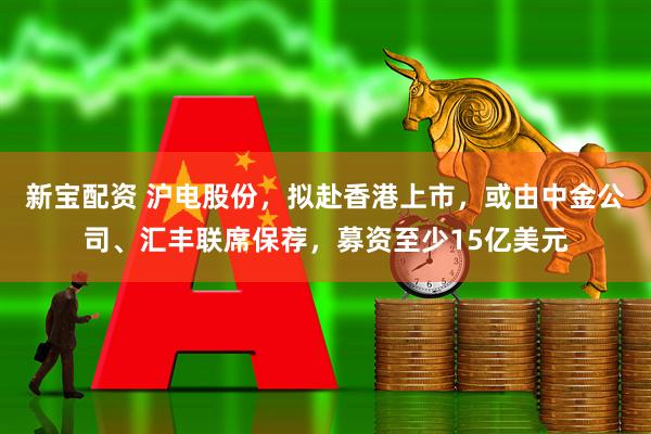 新宝配资 沪电股份,拟赴香港上市,或由中金公司、汇丰联席保荐,募资至少15亿美元