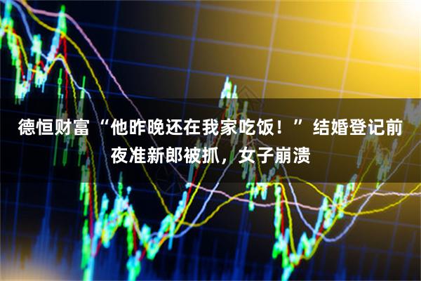 德恒财富 “他昨晚还在我家吃饭!” 结婚登记前夜准新郎被抓,女子崩溃