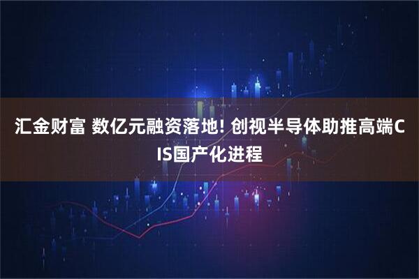 汇金财富 数亿元融资落地! 创视半导体助推高端CIS国产化进程