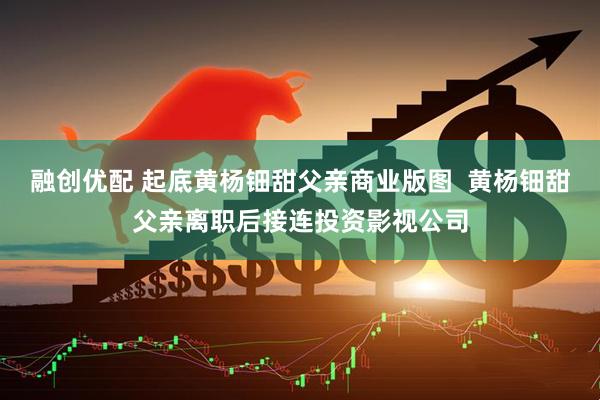 融创优配 起底黄杨钿甜父亲商业版图  黄杨钿甜父亲离职后接连投资影视公司