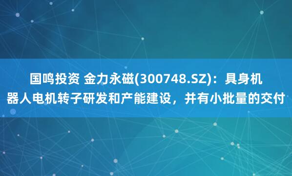 国鸣投资 金力永磁(300748.SZ)：具身机器人电机转子研发和产能建设，并有小批量的交付
