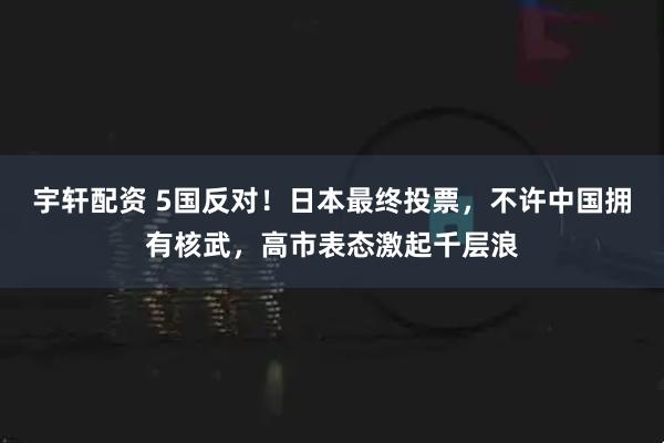 宇轩配资 5国反对!日本最终投票,不许中国拥有核武,高市表态激起千层浪