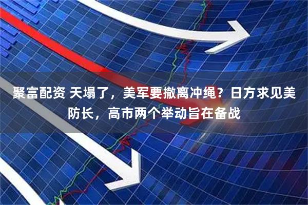 聚富配资 天塌了，美军要撤离冲绳？日方求见美防长，高市两个举动旨在备战