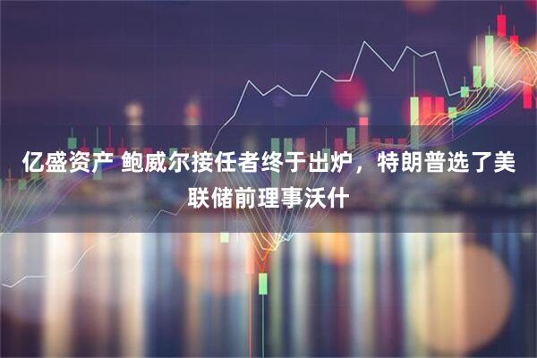 亿盛资产 鲍威尔接任者终于出炉，特朗普选了美联储前理事沃什