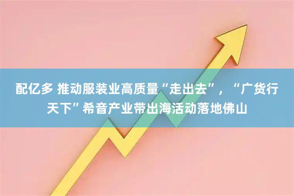 配亿多 推动服装业高质量“走出去”，“广货行天下”希音产业带出海活动落地佛山