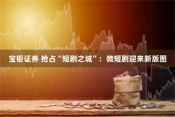 宝钜证券 抢占“短剧之城”：微短剧迎来新版图
