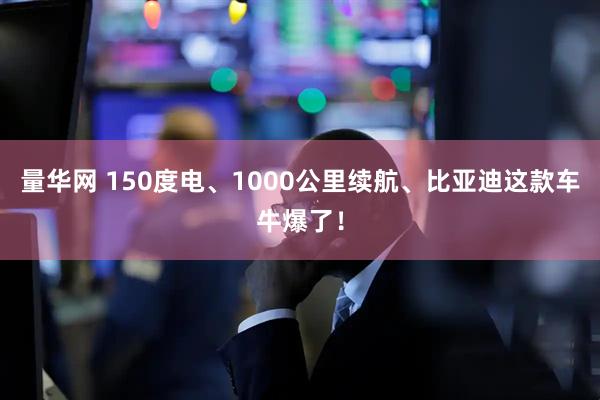 量华网 150度电、1000公里续航、比亚迪这款车牛爆了！