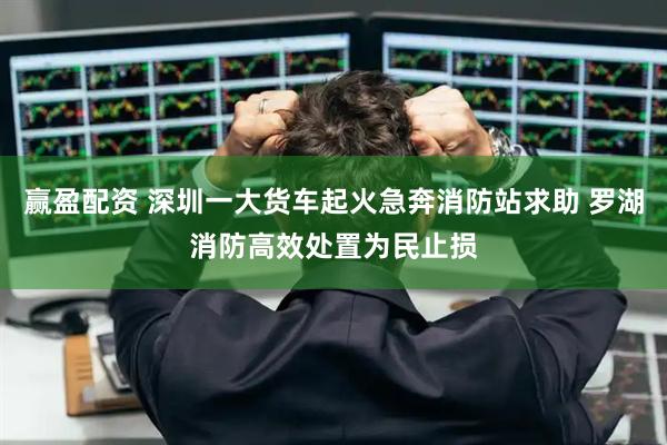 赢盈配资 深圳一大货车起火急奔消防站求助 罗湖消防高效处置为民止损