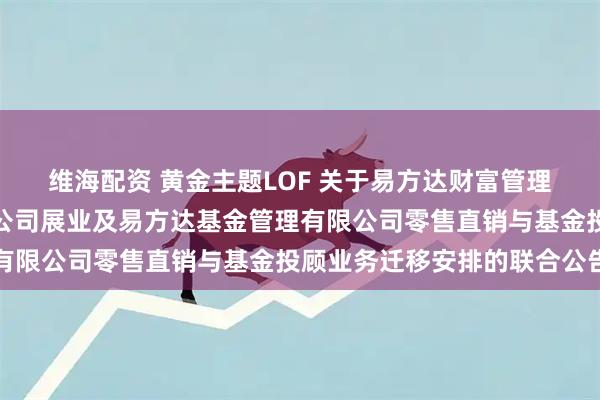 维海配资 黄金主题LOF 关于易方达财富管理基金销售（广州）有限公司展业及易方达基金管理有限公司零售直销与基金投顾业务迁移安排的联合公告