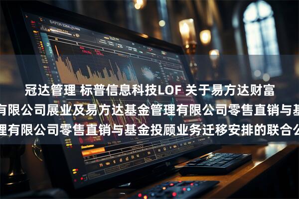 冠达管理 标普信息科技LOF 关于易方达财富管理基金销售（广州）有限公司展业及易方达基金管理有限公司零售直销与基金投顾业务迁移安排的联合公告