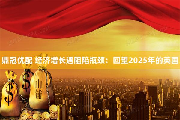 鼎冠优配 经济增长遇阻陷瓶颈：回望2025年的英国