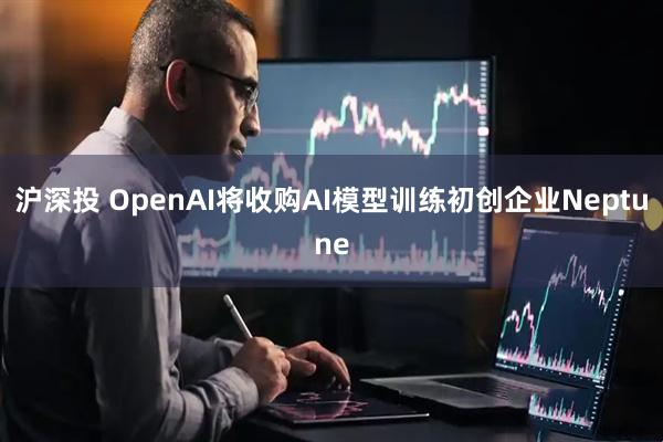 沪深投 OpenAI将收购AI模型训练初创企业Neptune