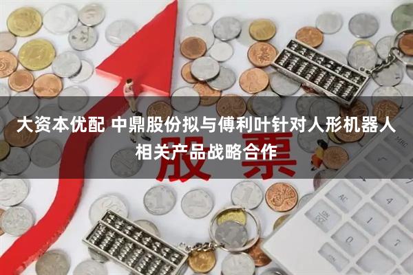 大资本优配 中鼎股份拟与傅利叶针对人形机器人相关产品战略合作
