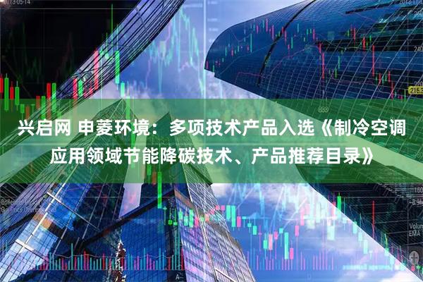 兴启网 申菱环境：多项技术产品入选《制冷空调应用领域节能降碳技术、产品推荐目录》