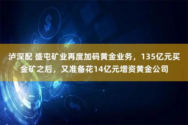 泸深配 盛屯矿业再度加码黄金业务，135亿元买金矿之后，又准备花14亿元增资黄金公司