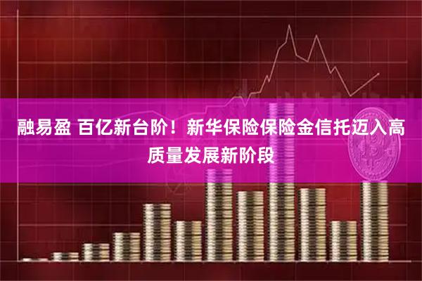 融易盈 百亿新台阶！新华保险保险金信托迈入高质量发展新阶段