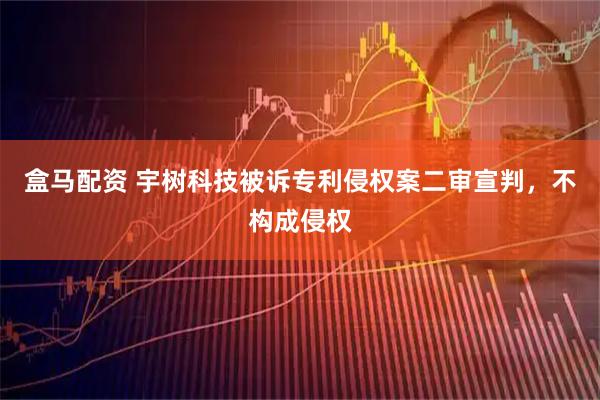 盒马配资 宇树科技被诉专利侵权案二审宣判,不构成侵权