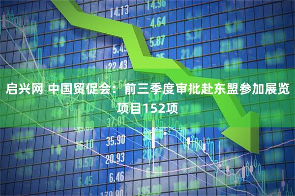 启兴网 中国贸促会：前三季度审批赴东盟参加展览项目152项