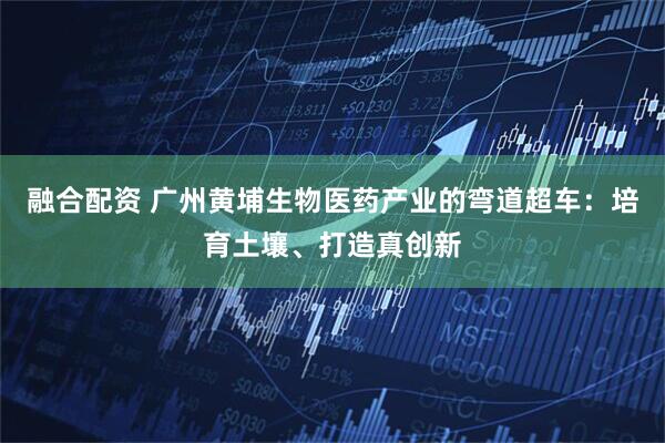 融合配资 广州黄埔生物医药产业的弯道超车：培育土壤、打造真创新