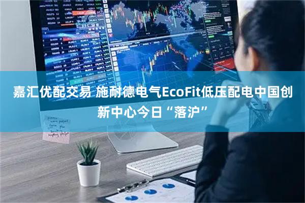 嘉汇优配交易 施耐德电气EcoFit低压配电中国创新中心今日“落沪”