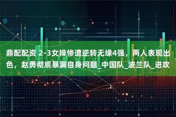 鼎配配资 2-3女排惨遭逆转无缘4强,两人表现出色,赵勇彻底暴漏自身问题_中国队_波兰队_进攻