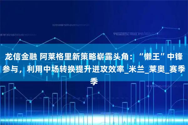 龙信金融 阿莱格里新策略崭露头角：“懒王”中锋参与，利用中场转换提升进攻效率_米兰_莱奥_赛季