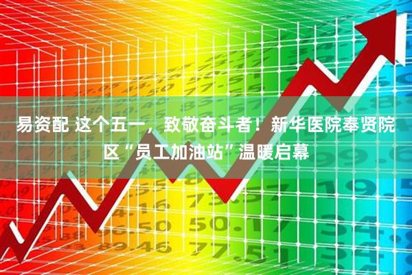 易资配 这个五一，致敬奋斗者！新华医院奉贤院区“员工加油站”温暖启幕